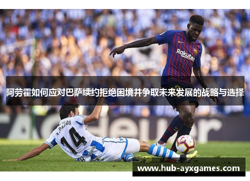 阿劳霍如何应对巴萨续约拒绝困境并争取未来发展的战略与选择